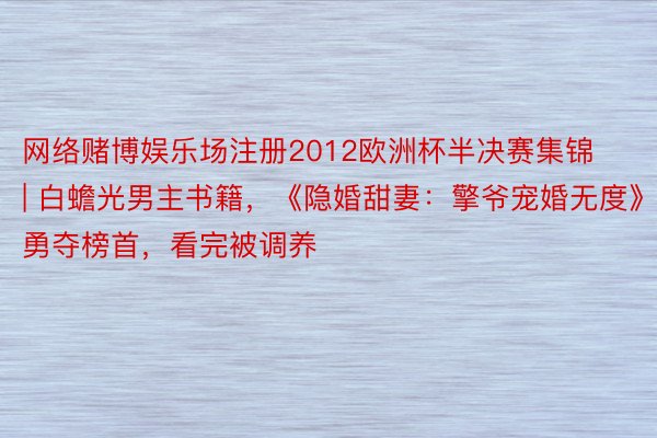 网络赌博娱乐场注册2012欧洲杯半决赛集锦 | 白蟾光男主书籍，《隐婚甜妻：擎爷宠婚无度》勇夺榜首，看完被调养
