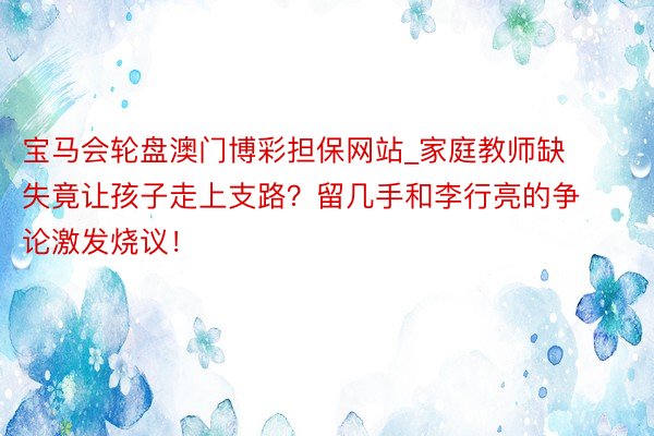 宝马会轮盘澳门博彩担保网站_家庭教师缺失竟让孩子走上支路？留几手和李行亮的争论激发烧议！
