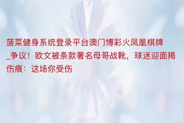 菠菜健身系统登录平台澳门博彩火凤凰棋牌_争议！欧文被条款署名母哥战靴，球迷迎面揭伤痕：这场你受伤