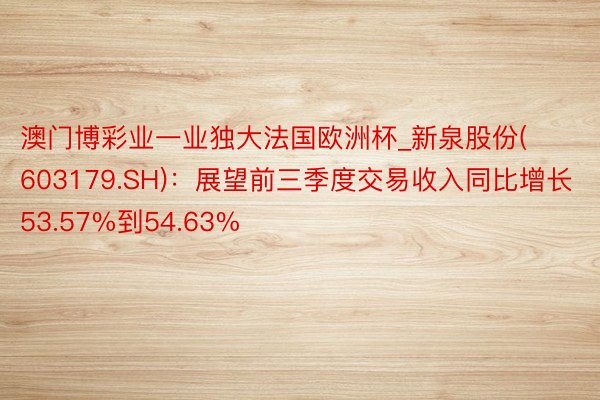 澳门博彩业一业独大法国欧洲杯_新泉股份(603179.SH)：展望前三季度交易收入同比增长53.57%到54.63%
