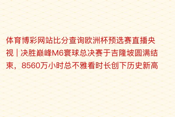 体育博彩网站比分查询欧洲杯预选赛直播央视 | 决胜巅峰M6寰球总决赛于吉隆坡圆满结束，8560万小时总不雅看时长创下历史新高
