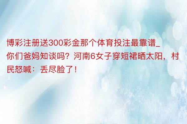 博彩注册送300彩金那个体育投注最靠谱_你们爸妈知谈吗？河南6女子穿短裙晒太阳，村民怒喊：丢尽脸了！