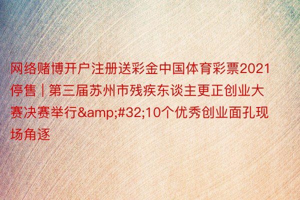 网络赌博开户注册送彩金中国体育彩票2021停售 | 第三届苏州市残疾东谈主更正创业大赛决赛举行&#32;10个优秀创业面孔现场角逐