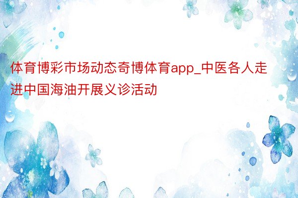 体育博彩市场动态奇博体育app_中医各人走进中国海油开展义诊活动