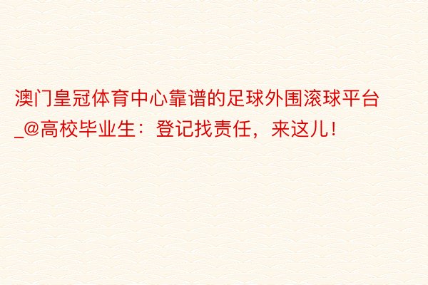 澳门皇冠体育中心靠谱的足球外围滚球平台_@高校毕业生：登记找责任，来这儿！