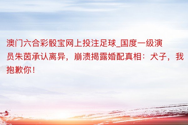 澳门六合彩骰宝网上投注足球_国度一级演员朱茵承认离异，崩溃揭露婚配真相：犬子，我抱歉你！