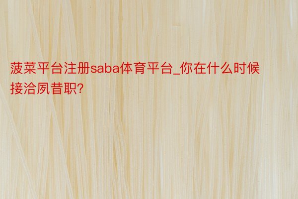 菠菜平台注册saba体育平台_你在什么时候接洽夙昔职？