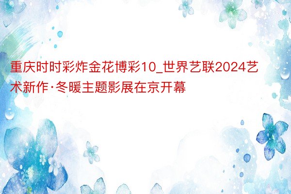 重庆时时彩炸金花博彩10_世界艺联2024艺术新作·冬暖主题影展在京开幕