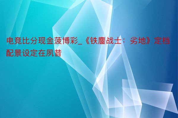电竞比分现金菠博彩_《铁鏖战士：劣地》定档 配景设定在夙昔