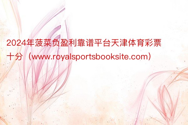 2024年菠菜负盈利靠谱平台天津体育彩票十分（www.royalsportsbooksite.com）