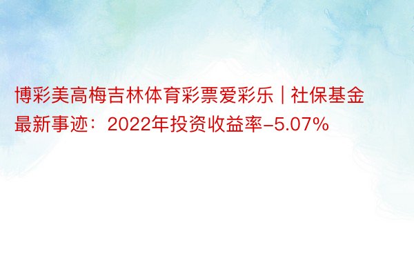 博彩美高梅吉林体育彩票爱彩乐 | 社保基金最新事迹：2022年投资收益率-5.07%