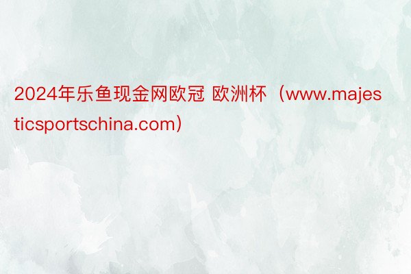 2024年乐鱼现金网欧冠 欧洲杯（www.majesticsportschina.com）
