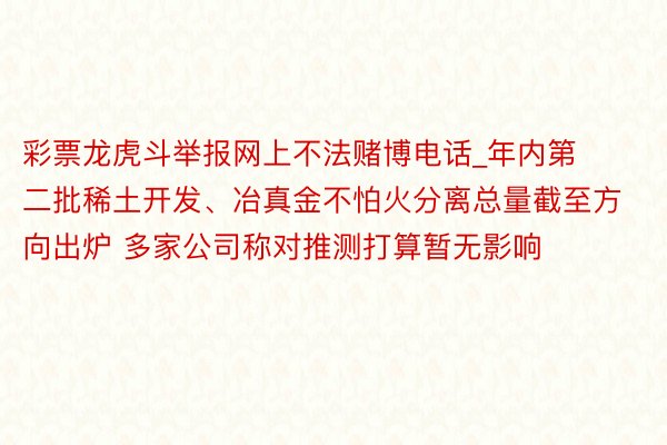 彩票龙虎斗举报网上不法赌博电话_年内第二批稀土开发、冶真金不怕火分离总量截至方向出炉 多家公司称对推测打算暂无影响