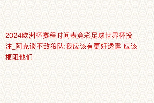 2024欧洲杯赛程时间表竞彩足球世界杯投注_阿克谈不敌狼队:我应该有更好透露 应该梗阻他们